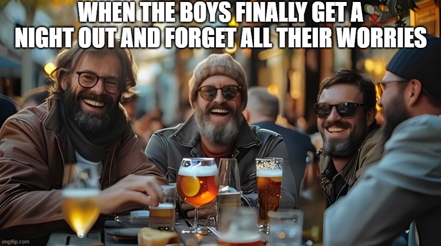 boys night out | WHEN THE BOYS FINALLY GET A NIGHT OUT AND FORGET ALL THEIR WORRIES | image tagged in memes | made w/ Imgflip meme maker