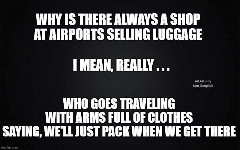 black blank rectangle c | WHY IS THERE ALWAYS A SHOP AT AIRPORTS SELLING LUGGAGE; WHO GOES TRAVELING WITH ARMS FULL OF CLOTHES
SAYING, WE'LL JUST PACK WHEN WE GET THERE; I MEAN, REALLY . . . MEMEs by Dan Campbell | image tagged in black blank rectangle c | made w/ Imgflip meme maker