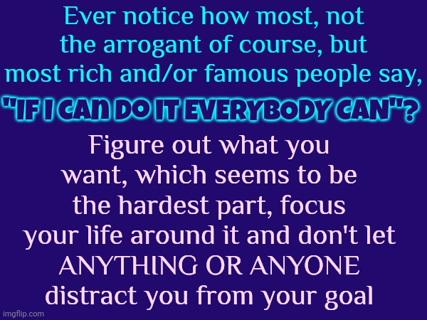 What Do You Want?  Who Are You?  WHAT DO YOU REALLY WANT?  These Are Harder To Answer Than You Would Think | Ever notice how most, not the arrogant of course, but most rich and/or famous people say, "If I can do it EVERYBODY CAN"? Figure out what you want, which seems to be the hardest part, focus your life around it and don't let
ANYTHING OR ANYONE
distract you from your goal | image tagged in love,riches,fame,good health,memes,success | made w/ Imgflip meme maker