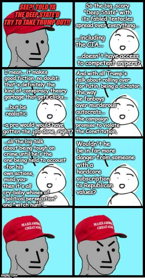 The rightwing conspiracy theory nutjobs are already at it... | So the big, scary "Deep State" with its fabled tentacles spread over everything... SEE?! TOLD YA THE DEEP STATE'D TRY TO TAKE TRUMP OUT!! ...including the CIA... ...doesn't have access to competent snipers? I mean... it makes good fiction, no doubt; that's definitely the kind of conspiracy theory garbage that gets clicks... And with all Trump's talk about rolling over for Putin, being a dictator, the way he fanboys over murderous autocrats... ...but be realistic; the campaign promise to violate the Constitution, -a pro would would have gotten the job done, right? ...all the big talk about being tough on crime until he's the one being held to account; with a hardcore subscription to Republican values? Wouldn't he be in far more danger from someone; -for his own actions, mind you-; then it's all cry-baby whines of "political persecution" and "witch hunt"... | image tagged in maga npc extended,lol,do you are have stupid,mental illness,conspiracy theory | made w/ Imgflip meme maker