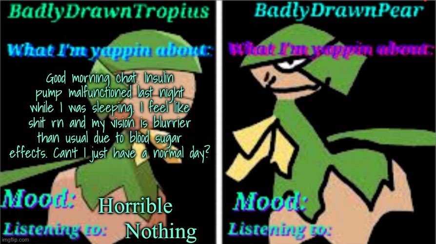 BDT + BDP Announcement temp | Good morning chat. Insulin pump malfunctioned last night while I was sleeping. I feel like shit rn and my vision is blurrier than usual due to blood sugar effects. Can’t I just have a normal day? Horrible; Nothing | image tagged in bdt bdp announcement temp | made w/ Imgflip meme maker