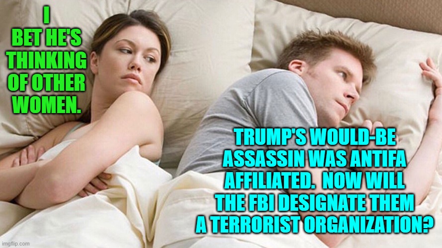 Not unless the leftist SPLC tells them that they can do that.  That's how this works. | I BET HE'S THINKING OF OTHER WOMEN. TRUMP'S WOULD-BE ASSASSIN WAS ANTIFA AFFILIATED.  NOW WILL THE FBI DESIGNATE THEM A TERRORIST ORGANIZATION? | image tagged in he's probably thinking about girls | made w/ Imgflip meme maker