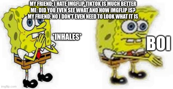 That was actually irl | MY FRIEND: I HATE IMGFLIP TIKTOK IS MUCH BETTER
ME: DID YOU EVEN SEE WHAT AND HOW IMGFLIP IS?
MY FRIEND: NO I DON'T EVEN NEED TO LOOK WHAT IT IS; *INHALES*; BOI | image tagged in spongebob inhale boi | made w/ Imgflip meme maker