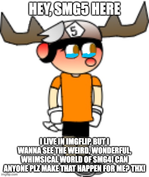 HEY, SMG5 HERE; I LIVE IN IMGFLIP, BUT I WANNA SEE THE WEIRD, WONDERFUL, WHIMSICAL WORLD OF SMG4! CAN ANYONE PLZ MAKE THAT HAPPEN FOR ME? THX! | image tagged in smg5 credit goes to sth4 | made w/ Imgflip meme maker