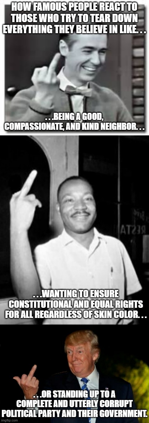 Even the best of people are known for flipping the bird once or twice. . . | HOW FAMOUS PEOPLE REACT TO THOSE WHO TRY TO TEAR DOWN EVERYTHING THEY BELIEVE IN LIKE. . . . . .BEING A GOOD, COMPASSIONATE, AND KIND NEIGHBOR. . . . . .WANTING TO ENSURE CONSTITUTIONAL AND EQUAL RIGHTS FOR ALL REGARDLESS OF SKIN COLOR. . . . . .OR STANDING UP TO A COMPLETE AND UTTERLY CORRUPT POLITICAL PARTY AND THEIR GOVERNMENT. | image tagged in mister rogers birdie,mlk martin luther king jr mlk middle finger the bird,trump gives the bird,political humor,politics | made w/ Imgflip meme maker