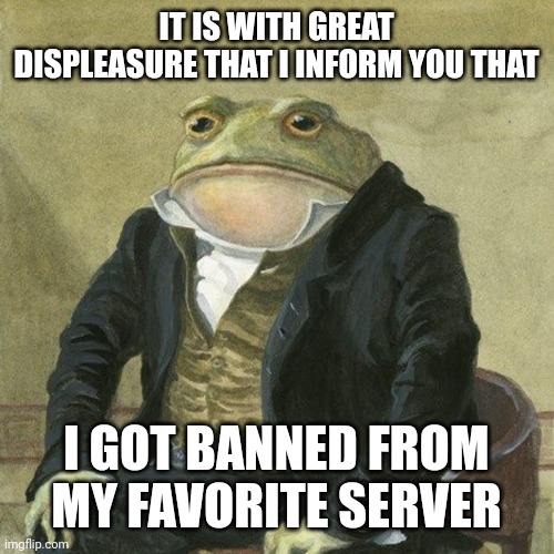 Idk what to title these | IT IS WITH GREAT DISPLEASURE THAT I INFORM YOU THAT; I GOT BANNED FROM MY FAVORITE SERVER | image tagged in gentlemen it is with great pleasure to inform you that | made w/ Imgflip meme maker