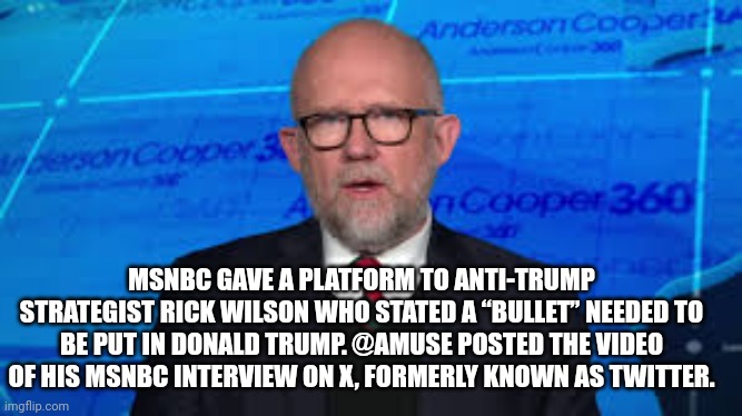 trump assassination attempt | MSNBC GAVE A PLATFORM TO ANTI-TRUMP STRATEGIST RICK WILSON WHO STATED A “BULLET” NEEDED TO BE PUT IN DONALD TRUMP. @AMUSE POSTED THE VIDEO OF HIS MSNBC INTERVIEW ON X, FORMERLY KNOWN AS TWITTER. | image tagged in donald trump | made w/ Imgflip meme maker