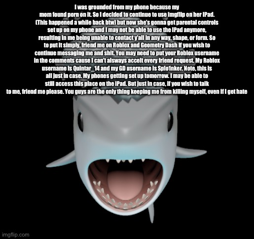 Mind blown shark | I was grounded from my phone because my mom found porn on it. So I decided to continue to use imgflip on her IPad. (This happened a while back btw) but now she’s gonna get parental controls set up on my phone and I may not be able to use the IPad anymore, resulting in me being unable to contact y’all in any way, shape, or form. So to put it simply, friend me on Roblox and Geometry Dash if you wish to continue messaging me and shit. You may need to put your Roblox username in the comments cause I can’t alsways accelt every friend request. My Roblox username is Quintar_14 and my GD username is Splo1nker. Note, this is all just in case. My phones getting set up tomorrow. I may be able to still access this place on the iPad. But just in case, if you wish to talk to me, friend me please. You guys are the only thing keeping me from killing myself, even if I get hate | image tagged in mind blown shark | made w/ Imgflip meme maker