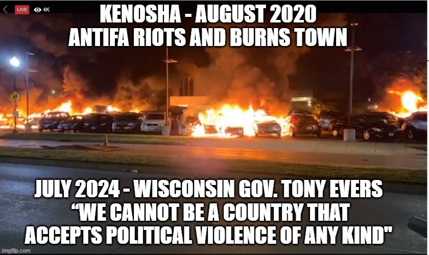 Where were you back then ? | KENOSHA - AUGUST 2020
ANTIFA RIOTS AND BURNS TOWN; JULY 2024 - WISCONSIN GOV. TONY EVERS
 “WE CANNOT BE A COUNTRY THAT ACCEPTS POLITICAL VIOLENCE OF ANY KIND" | image tagged in kenosha,antifa,wisconsin,democrats,liberals,leftists | made w/ Imgflip meme maker