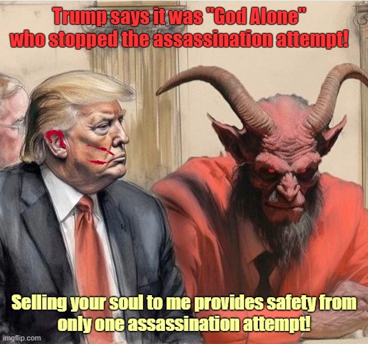 God alone saved me! Yes Donald, we believe you! | Trump says it was "God Alone" who stopped the assassination attempt! Selling your soul to me provides safety from
only one assassination attempt! | image tagged in donald trump,shooting,rally,satan,soul | made w/ Imgflip meme maker