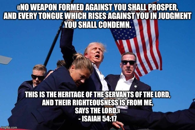 Trump Shot | «NO WEAPON FORMED AGAINST YOU SHALL PROSPER,
AND EVERY TONGUE WHICH RISES AGAINST YOU IN JUDGMENT
YOU SHALL CONDEMN. THIS IS THE HERITAGE OF THE SERVANTS OF THE LORD,
AND THEIR RIGHTEOUSNESS IS FROM ME,
SAYS THE LORD.»
- ISAIAH 54:17 | image tagged in trump shot | made w/ Imgflip meme maker