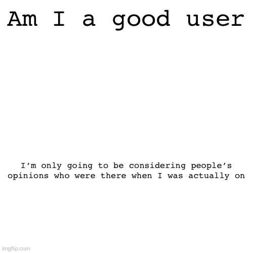 Am I a good user; I’m only going to be considering people’s opinions who were there when I was actually on | made w/ Imgflip meme maker
