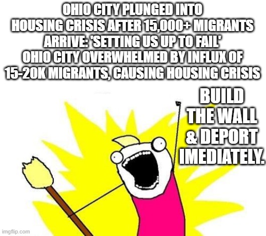 Not migrants Enemies within in brought in by DEMS to rig elections | OHIO CITY PLUNGED INTO HOUSING CRISIS AFTER 15,000+ MIGRANTS ARRIVE: 'SETTING US UP TO FAIL'
OHIO CITY OVERWHELMED BY INFLUX OF 15-20K MIGRANTS, CAUSING HOUSING CRISIS; BUILD THE WALL & DEPORT IMEDIATELY. | image tagged in memes,x all the y | made w/ Imgflip meme maker
