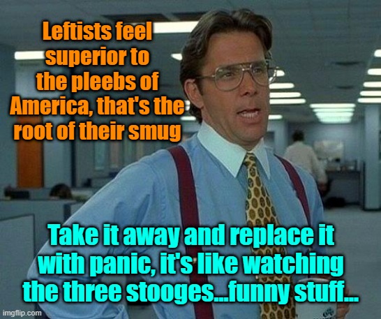 It was smugtacular (before the debate) | Leftists feel superior to the pleebs of America, that's the root of their smug; Take it away and replace it with panic, it's like watching the three stooges...funny stuff... | image tagged in memes,trump,biden,maga,smug,3 stooges | made w/ Imgflip meme maker