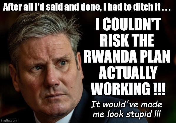 Why Starmer was forced to ditch the Rwanda Plan? | I COULDN'T RISK THE 
RWANDA PLAN 
ACTUALLY WORKING !!! After all I'd said and done, I had to ditch it . . . They're Coming Home ! They're Coming Home ! STARMER - SOFT ON CRIME? Country First, Party Second Eh??? Prisoner Early Release -; How many UK citizens will become victims of crime. . . As a direct result of Starmers early release of criminals? Starmer - week 1 as PM; Scrap Rwanda Plan - More Deaths; Early release of Prisoners; Can't blame Starmer QC; Rachel Reeves, Labour's 'TAXBOT'; IF YOU HAVE PERSONAL SAVINGS; LABOURS TAX PROPOSALS WILL RESULT IN =; Labours new 'DEATH TAX'; RACHEL REEVES Labours new; 'DEATH TAX' ? 12x new taxes Pensions & Inheritance? Starmer's coming after your pension? Lady Victoria Starmer; CORBYN EXPELLED; Labour pledge 'Urban centres' to help house 'Our Fair Share' of our new Migrant friends; New Home for our New Immigrant Friends !!! The only way to keep the illegal immigrants in the UK; CITIZENSHIP FOR ALL; ; Amnesty For all Illegals; Sir Keir Starmer MP; Muslim Votes Matter; Blood on Starmers hands? Burnham; Taxi for Rayner ? #RR4PM;100's more Tax collectors; Higher Taxes Under Labour; We're Coming for You; Labour pledges to clamp down on Tax Dodgers; Higher Taxes under Labour; Rachel Reeves Angela Rayner Bovvered? Higher Taxes under Labour; Risks of voting Labour; * EU Re entry? * Mass Immigration? * Build on Greenbelt? * Rayner as our PM? * Ulez 20 mph fines? * Higher taxes? * UK Flag change? * Muslim takeover? * End of Christianity? * Economic collapse? TRIPLE LOCK' Anneliese Dodds Rwanda plan Quid Pro Quo UK/EU Illegal Migrant Exchange deal; UK not taking its fair share, EU Exchange Deal = People Trafficking !!! Starmer to Betray Britain, #Burden Sharing #Quid Pro Quo #100,000; #Immigration #Starmerout #Labour #wearecorbyn #KeirStarmer #DianeAbbott #McDonnell #cultofcorbyn #labourisdead #labourracism #socialistsunday #nevervotelabour #socialistanyday #Antisemitism #Savile #SavileGate #Paedo #Worboys #GroomingGangs #Paedophile #IllegalImmigration #Immigrants #Invasion #Starmeriswrong #SirSoftie #SirSofty #Blair #Steroids AKA Keith ABBOTT BACK; Union Jack Flag in election campaign material; Concerns raised by Black, Asian and Minority ethnic BAMEgroup & activists; Capt U-Turn; Hunt down Tax Dodgers; Higher tax under Labour Sorry about the fatalities; Are you really going to trust Labour with your vote? Pension Triple Lock;; 'Our Fair Share'; Angela Rayner: new towns; Rachel Reeves; I'M COMING FOR YOU; Reeves the 'Raider'; Programmed to raid your Personal Savings; RNLI #NotMyPM; When will Rachel Reeves start selling of our country's gold reserve; should have voted Conservative; Another 'Fire Sale' under Labour? He did his level best to keep people out of prison !!! 'WERE SO MANY SEATS STOLEN' 'BY VOTES SO FEW'; Country 1st, Party 2nd eh??? Record illegal Migrants; Soft on the Causes of Crime? Our Criminals are Coming Home !!! Early release under Labour; It would've made me look stupid !!! | image tagged in illegal immigration,stop boats rwanda,labourisdead,palestine hamas muslim vote,starmer not my pm,death on starmer hands | made w/ Imgflip meme maker