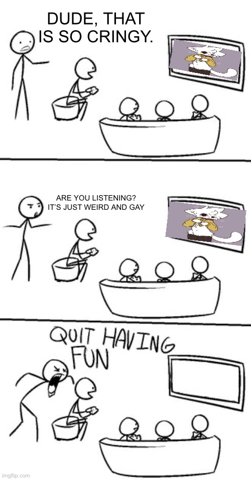 QUIT HAVING FUN! | DUDE, THAT IS SO CRINGY. ARE YOU LISTENING? IT’S JUST WEIRD AND GAY | image tagged in quit having fun | made w/ Imgflip meme maker