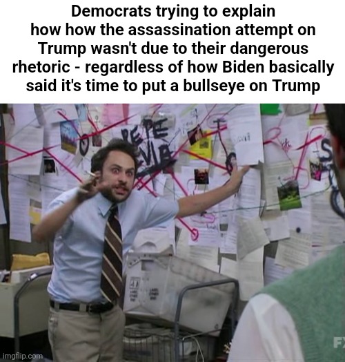 Definitely wasn't the guy losing to Trump in the polls | Democrats trying to explain how how the assassination attempt on Trump wasn't due to their dangerous rhetoric - regardless of how Biden basically said it's time to put a bullseye on Trump | image tagged in charlie conspiracy always sunny in philidelphia | made w/ Imgflip meme maker