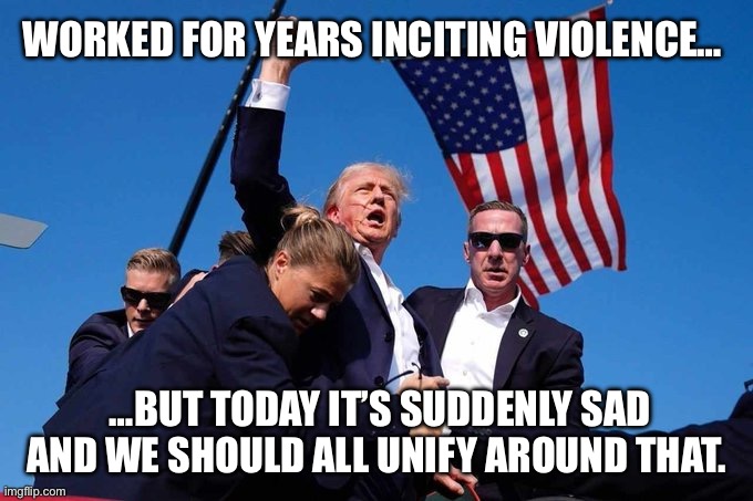 Suddenly, violence is bad | WORKED FOR YEARS INCITING VIOLENCE…; …BUT TODAY IT’S SUDDENLY SAD AND WE SHOULD ALL UNIFY AROUND THAT. | image tagged in trump shot | made w/ Imgflip meme maker
