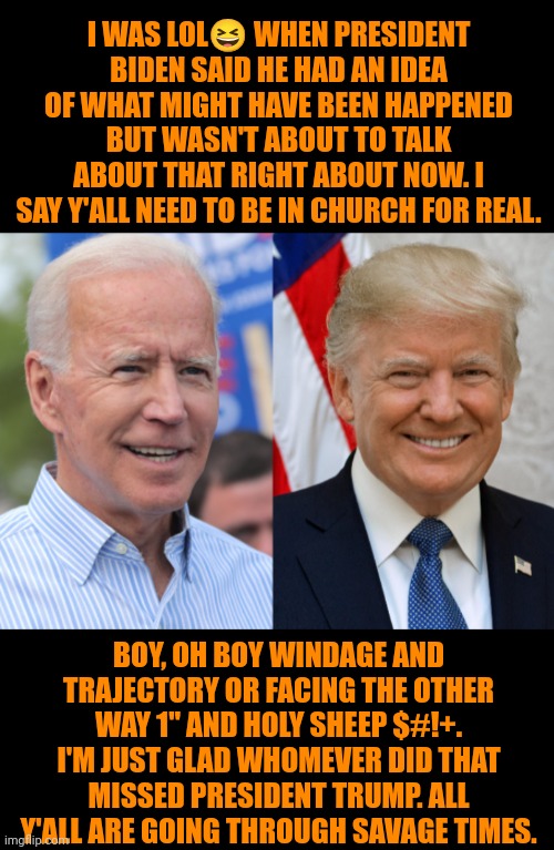 Funny | I WAS LOL😆 WHEN PRESIDENT BIDEN SAID HE HAD AN IDEA OF WHAT MIGHT HAVE BEEN HAPPENED BUT WASN'T ABOUT TO TALK ABOUT THAT RIGHT ABOUT NOW. I SAY Y'ALL NEED TO BE IN CHURCH FOR REAL. BOY, OH BOY WINDAGE AND TRAJECTORY OR FACING THE OTHER WAY 1" AND HOLY SHEEP $#!+. I'M JUST GLAD WHOMEVER DID THAT MISSED PRESIDENT TRUMP. ALL Y'ALL ARE GOING THROUGH SAVAGE TIMES. | image tagged in funny,church,sniper elite headshot,politics,campaign,presidential race | made w/ Imgflip meme maker