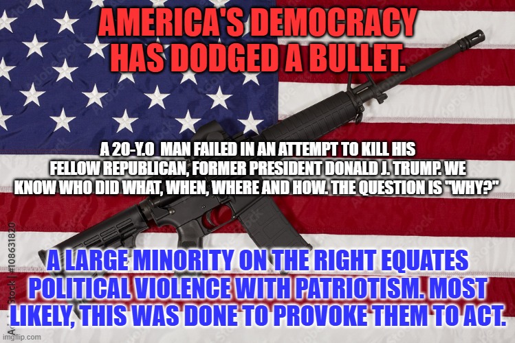 "Political Power grows out of the Barrel of a Gun."--Chairman Mao in an emergency address to the CCP during the   Chinese Civil  | AMERICA'S DEMOCRACY HAS DODGED A BULLET. A 20-Y.O  MAN FAILED IN AN ATTEMPT TO KILL HIS FELLOW REPUBLICAN, FORMER PRESIDENT DONALD J. TRUMP. WE KNOW WHO DID WHAT, WHEN, WHERE AND HOW. THE QUESTION IS "WHY?"; A LARGE MINORITY ON THE RIGHT EQUATES POLITICAL VIOLENCE WITH PATRIOTISM. MOST LIKELY, THIS WAS DONE TO PROVOKE THEM TO ACT. | image tagged in politics | made w/ Imgflip meme maker