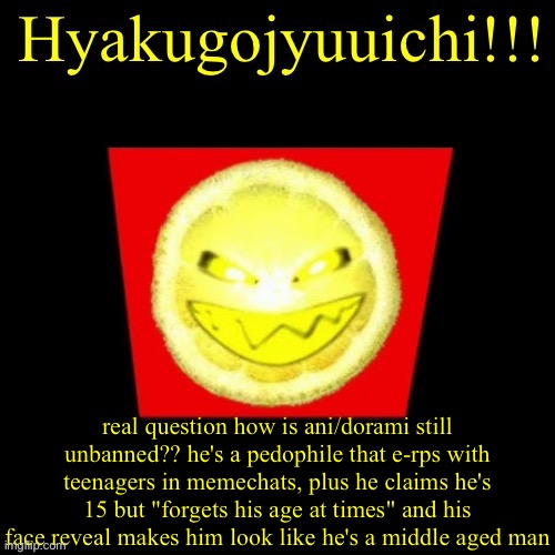 hyaku | real question how is ani/dorami still unbanned?? he's a pedophile that e-rps with teenagers in memechats, plus he claims he's 15 but "forgets his age at times" and his face reveal makes him look like he's a middle aged man | image tagged in hyaku | made w/ Imgflip meme maker