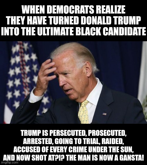 Trump is now FAR MORE relatable to blacks than Biden. | WHEN DEMOCRATS REALIZE THEY HAVE TURNED DONALD TRUMP INTO THE ULTIMATE BLACK CANDIDATE; TRUMP IS PERSECUTED, PROSECUTED, ARRESTED, GOING TO TRIAL, RAIDED, ACCUSED OF EVERY CRIME UNDER THE SUN, AND NOW SHOT AT?!? THE MAN IS NOW A GANSTA! | image tagged in joe biden worries,black,voters,relatable,crying democrats,coincidence i think not | made w/ Imgflip meme maker