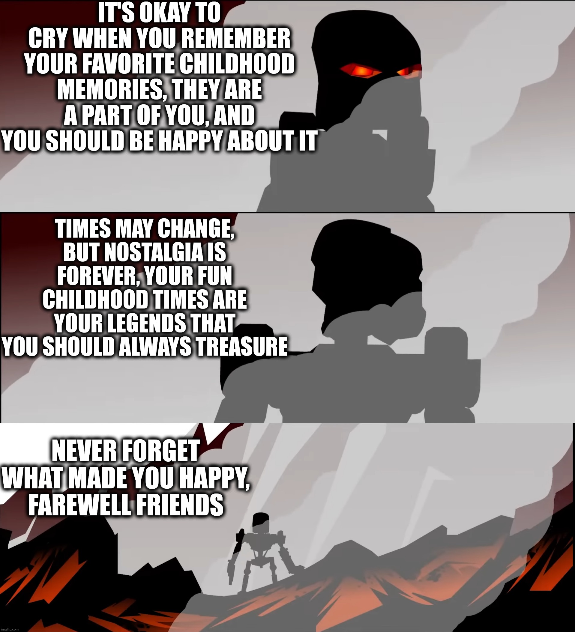 Important message about your childhood | IT'S OKAY TO CRY WHEN YOU REMEMBER YOUR FAVORITE CHILDHOOD MEMORIES, THEY ARE A PART OF YOU, AND YOU SHOULD BE HAPPY ABOUT IT; TIMES MAY CHANGE, BUT NOSTALGIA IS FOREVER, YOUR FUN CHILDHOOD TIMES ARE YOUR LEGENDS THAT YOU SHOULD ALWAYS TREASURE; NEVER FORGET WHAT MADE YOU HAPPY, FAREWELL FRIENDS | image tagged in childhood,remember,never forget | made w/ Imgflip meme maker