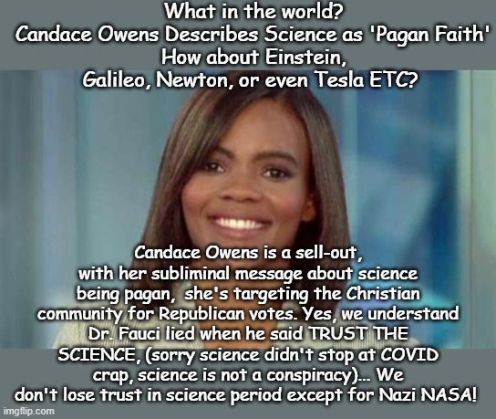 trust the science | What in the world?
Candace Owens Describes Science as 'Pagan Faith'
How about Einstein, Galileo, Newton, or even Tesla ETC? Candace Owens is a sell-out, with her subliminal message about science being pagan,  she's targeting the Christian community for Republican votes. Yes, we understand Dr. Fauci lied when he said TRUST THE SCIENCE, (sorry science didn't stop at COVID crap, science is not a conspiracy)... We don't lose trust in science period except for Nazi NASA! | image tagged in candace owens,science,yeah science bitch | made w/ Imgflip meme maker