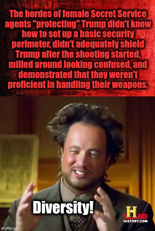 Another DEI failure | The hordes of female Secret Service
agents "protecting" Trump didn't know
how to set up a basic security
perimeter, didn't adequately shield
Trump after the shooting started,
milled around looking confused, and
demonstrated that they weren't
proficient in handling their weapons. Diversity! | image tagged in memes,ancient aliens,joe biden,diversity,secret service,donald trump | made w/ Imgflip meme maker