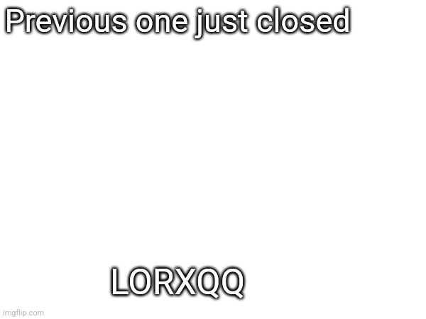 Previous one just closed; LORXQQ | made w/ Imgflip meme maker