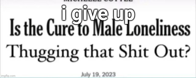 i give up | image tagged in is the cure to male loneliness thugging that shit out | made w/ Imgflip meme maker
