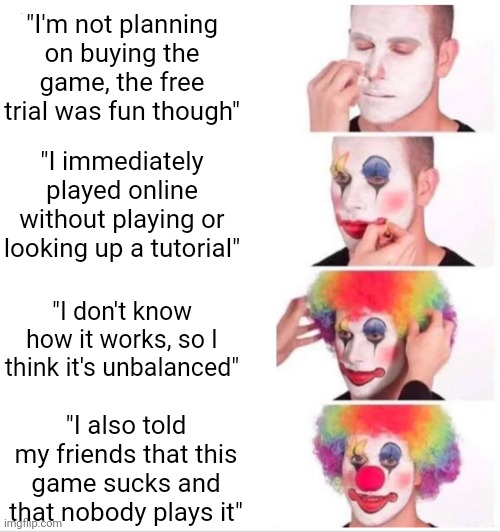 Me fr fr | "I'm not planning on buying the game, the free trial was fun though"; "I immediately played online without playing or looking up a tutorial"; "I don't know how it works, so I think it's unbalanced"; "I also told my friends that this game sucks and that nobody plays it" | image tagged in memes,clown applying makeup,gaming,trial,free,clown | made w/ Imgflip meme maker