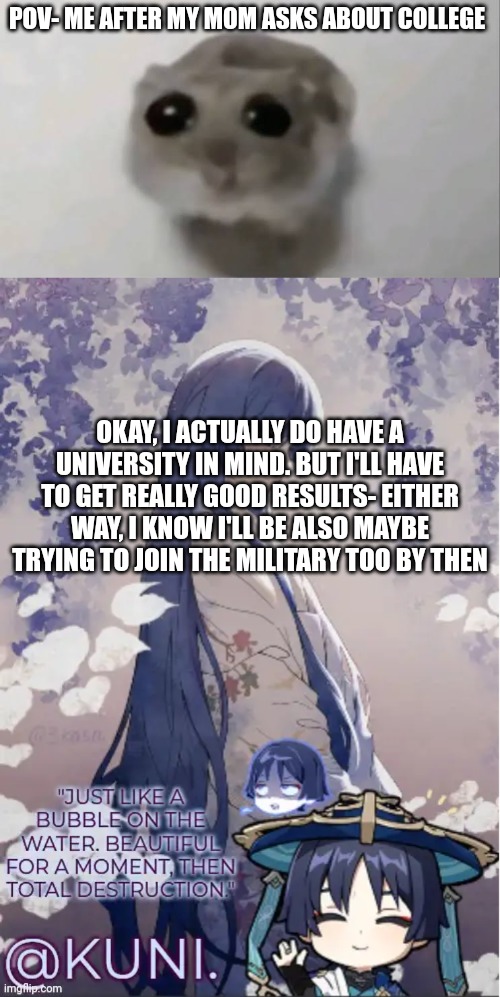 POV- ME AFTER MY MOM ASKS ABOUT COLLEGE; OKAY, I ACTUALLY DO HAVE A UNIVERSITY IN MIND. BUT I'LL HAVE TO GET REALLY GOOD RESULTS- EITHER WAY, I KNOW I'LL BE ALSO MAYBE TRYING TO JOIN THE MILITARY TOO BY THEN | image tagged in sad hamster,x's kabukimono temp | made w/ Imgflip meme maker