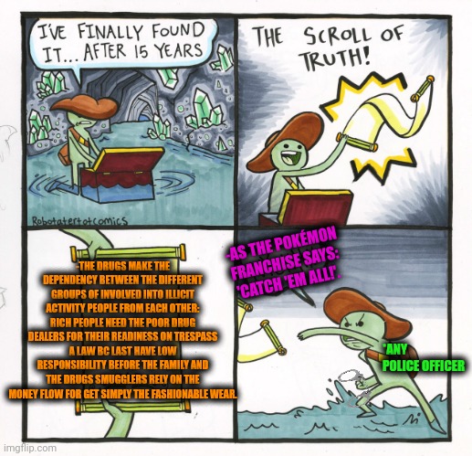 -So different but all together, khm. | -THE DRUGS MAKE THE DEPENDENCY BETWEEN THE DIFFERENT GROUPS OF INVOLVED INTO ILLICIT ACTIVITY PEOPLE FROM EACH OTHER: RICH PEOPLE NEED THE POOR DRUG DEALERS FOR THEIR READINESS ON TRESPASS A LAW BC LAST HAVE LOW RESPONSIBILITY BEFORE THE FAMILY AND THE DRUGS SMUGGLERS RELY ON THE MONEY FLOW FOR GET SIMPLY THE FASHIONABLE WEAR. -AS THE POKÉMON FRANCHISE SAYS: 'CATCH 'EM ALL!'. *ANY POLICE OFFICER | image tagged in memes,the scroll of truth,don't do drugs,rich guy burning money,sketchy drug dealer,police chasing guy | made w/ Imgflip meme maker