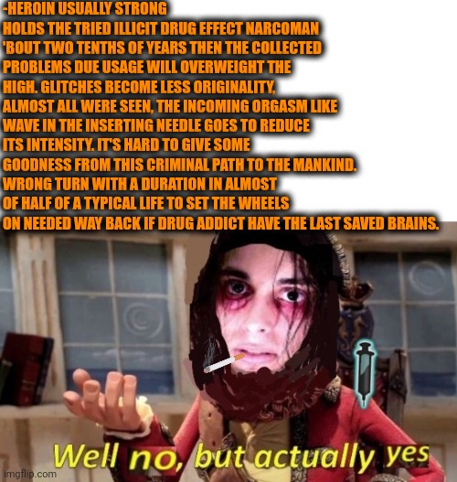 -Never ever for the Saviour! | -HEROIN USUALLY STRONG HOLDS THE TRIED ILLICIT DRUG EFFECT NARCOMAN 'BOUT TWO TENTHS OF YEARS THEN THE COLLECTED PROBLEMS DUE USAGE WILL OVERWEIGHT THE HIGH. GLITCHES BECOME LESS ORIGINALITY, ALMOST ALL WERE SEEN, THE INCOMING ORGASM LIKE WAVE IN THE INSERTING NEEDLE GOES TO REDUCE ITS INTENSITY. IT'S HARD TO GIVE SOME GOODNESS FROM THIS CRIMINAL PATH TO THE MANKIND. WRONG TURN WITH A DURATION IN ALMOST OF HALF OF A TYPICAL LIFE TO SET THE WHEELS ON NEEDED WAY BACK IF DRUG ADDICT HAVE THE LAST SAVED BRAINS. | image tagged in -drug not secretsy,heroin henry,don't do drugs,police chasing guy,healthcare,overweight | made w/ Imgflip meme maker