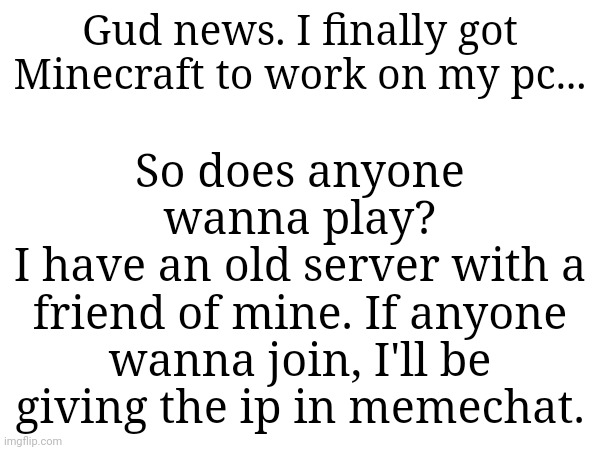Gud news. I finally got Minecraft to work on my pc... So does anyone wanna play?
I have an old server with a friend of mine. If anyone wanna join, I'll be giving the ip in memechat. | made w/ Imgflip meme maker