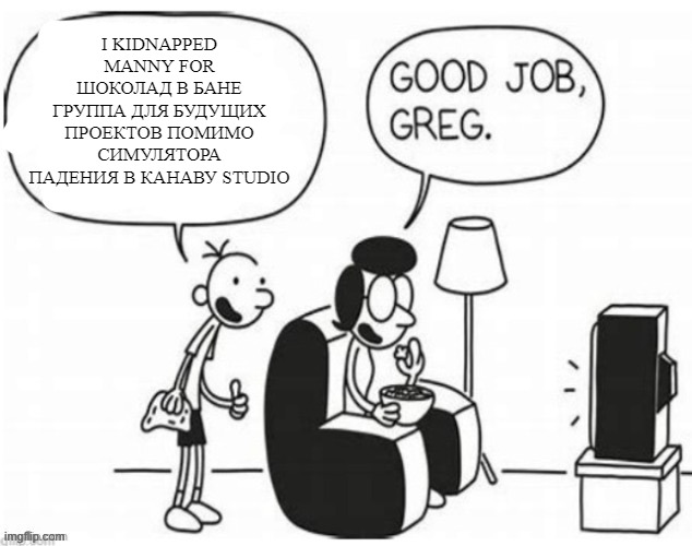 Good job, greg | I KIDNAPPED MANNY FOR ШОКОЛАД В БАНЕ
ГРУППА ДЛЯ БУДУЩИХ ПРОЕКТОВ ПОМИМО СИМУЛЯТОРА ПАДЕНИЯ В КАНАВУ STUDIO | image tagged in good job greg | made w/ Imgflip meme maker