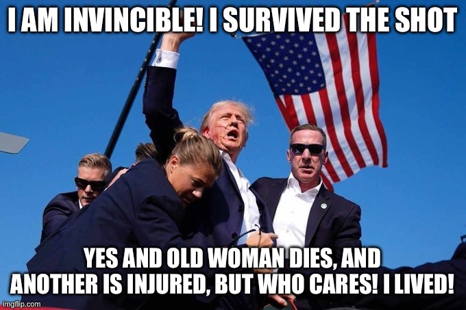 Trump Shot | I AM INVINCIBLE! I SURVIVED THE SHOT; YES AND OLD WOMAN DIES, AND ANOTHER IS INJURED, BUT WHO CARES! I LIVED! | image tagged in trump shot | made w/ Imgflip meme maker