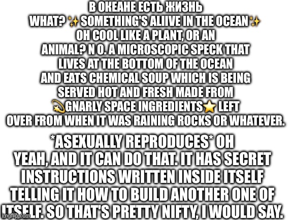 Pt 8! Life has been formed! | В ОКЕАНЕ ЕСТЬ ЖИЗНЬ WHAT? ✨SOMETHING'S ALIIVE IN THE OCEAN✨ OH COOL LIKE A PLANT, OR AN ANIMAL? N O. A MICROSCOPIC SPECK THAT LIVES AT THE BOTTOM OF THE OCEAN AND EATS CHEMICAL SOUP WHICH IS BEING SERVED HOT AND FRESH MADE FROM 💫GNARLY SPACE INGREDIENTS⭐️ LEFT OVER FROM WHEN IT WAS RAINING ROCKS OR WHATEVER. *ASEXUALLY REPRODUCES* OH YEAH, AND IT CAN DO THAT. IT HAS SECRET INSTRUCTIONS WRITTEN INSIDE ITSELF TELLING IT HOW TO BUILD ANOTHER ONE OF ITSELF. SO THAT'S PRETTY NIFTY, I WOULD SAY. | image tagged in blank white template | made w/ Imgflip meme maker