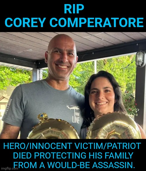 RIP Corey Competatore | RIP
COREY COMPERATORE; HERO/INNOCENT VICTIM/PATRIOT 
DIED PROTECTING HIS FAMILY
 FROM A WOULD-BE ASSASSIN. | image tagged in rip,hero,patriot,corey comperatore,innocent victim,memes | made w/ Imgflip meme maker