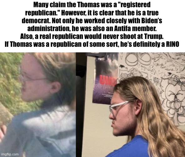 Not a republican | Many claim the Thomas was a "registered republican." However, it is clear that he is a true democrat. Not only he worked closely with Biden’s administration, he was also an Antifa member. Also, a real republican would never shoot at Trump. If Thomas was a republican of some sort, he’s definitely a RINO | image tagged in thomas matthew crooks | made w/ Imgflip meme maker