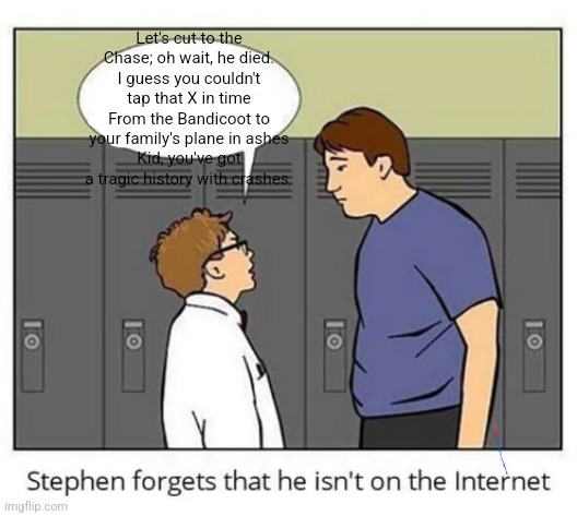puzzle im tryna beat is figuring out why you're dressed for the beach | Let's cut to the Chase; oh wait, he died.
I guess you couldn't tap that X in time
From the Bandicoot to your family's plane in ashes
Kid, you've got a tragic history with crashes. | image tagged in stephen forgets he isn't on the internet | made w/ Imgflip meme maker