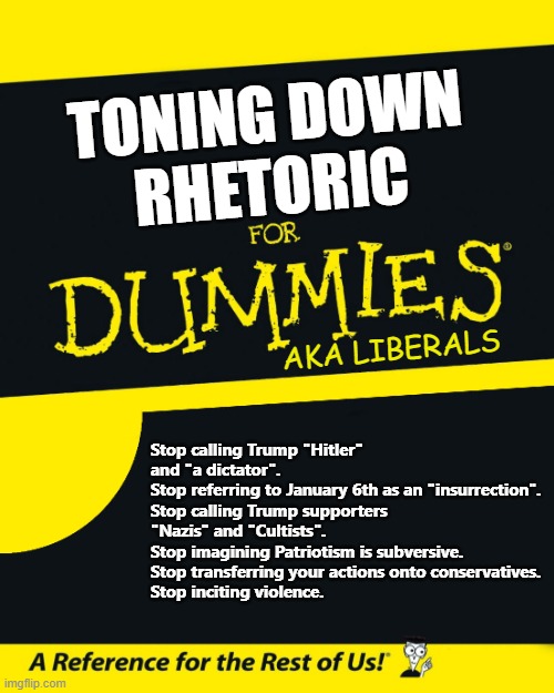 They want use to tone down the truth, but they need to quit the hate. | TONING DOWN
RHETORIC; AKA LIBERALS; Stop calling Trump "Hitler" and "a dictator".
Stop referring to January 6th as an "insurrection".
Stop calling Trump supporters "Nazis" and "Cultists".
Stop imagining Patriotism is subversive.
Stop transferring your actions onto conservatives.
Stop inciting violence. | image tagged in for dummies,liberal logic | made w/ Imgflip meme maker