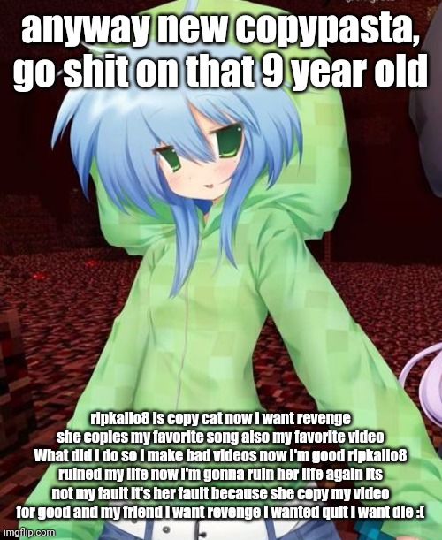 yeahg | anyway new copypasta, go shit on that 9 year old; ripkailo8 is copy cat now I want revenge she copies my favorite song also my favorite video
What did I do so I make bad videos now I'm good ripkailo8 ruined my life now I'm gonna ruin her life again its not my fault it's her fault because she copy my video for good and my friend I want revenge I wanted quit I want die :( | image tagged in yeahg | made w/ Imgflip meme maker