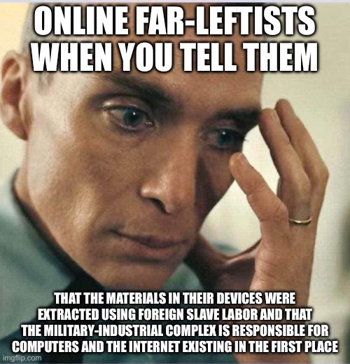 Oppenheimer disappointment | ONLINE FAR-LEFTISTS WHEN YOU TELL THEM; THAT THE MATERIALS IN THEIR DEVICES WERE EXTRACTED USING FOREIGN SLAVE LABOR AND THAT THE MILITARY-INDUSTRIAL COMPLEX IS RESPONSIBLE FOR COMPUTERS AND THE INTERNET EXISTING IN THE FIRST PLACE | image tagged in oppenheimer disappointment | made w/ Imgflip meme maker