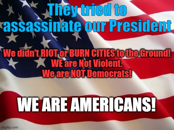 American don't Riot! | They tried to assassinate our President; We didn't RIOT or BURN CITIES to the Ground!
WE are Not Violent.
We are NOT Democrats! WE ARE AMERICANS! | image tagged in american flag,democrats,riots,violence | made w/ Imgflip meme maker