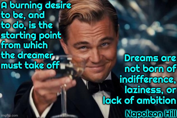 Dreamers Are What Make This World Work.  Without Dreamers We ALL Rot And Die | A burning desire
to be, and
to do, is the
starting point
from which
the dreamer
must take off; Dreams are not born of indifference, laziness, or lack of ambition; Napoleon Hill | image tagged in memes,leonardo dicaprio cheers,dream big,dreamers,imagination,imagine | made w/ Imgflip meme maker