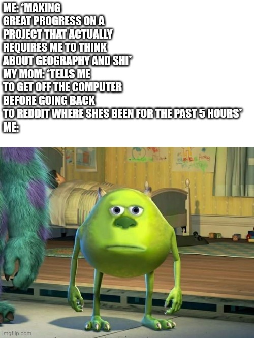 At least I'M on the computer doing something productive | ME: *MAKING GREAT PROGRESS ON A PROJECT THAT ACTUALLY REQUIRES ME TO THINK ABOUT GEOGRAPHY AND SHI*
MY MOM: *TELLS ME TO GET OFF THE COMPUTER BEFORE GOING BACK TO REDDIT WHERE SHES BEEN FOR THE PAST 5 HOURS*
ME: | image tagged in mike wazowski bruh,parents,bruh | made w/ Imgflip meme maker