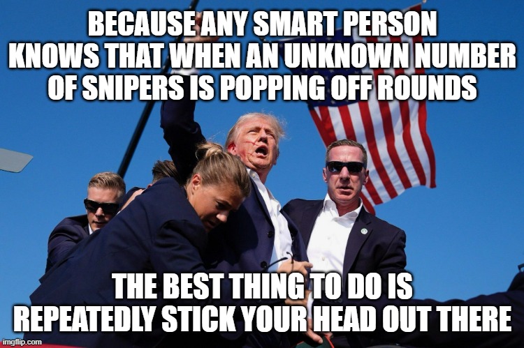 "Color me skeptical" *OR* "It's almost like he knew there'd only be one shooter." *OR* "Anyone check for a wrestler's razor?" | BECAUSE ANY SMART PERSON KNOWS THAT WHEN AN UNKNOWN NUMBER OF SNIPERS IS POPPING OFF ROUNDS; THE BEST THING TO DO IS REPEATEDLY STICK YOUR HEAD OUT THERE | image tagged in trump pumps fist after being shot,donald trump is an idiot,skeptical | made w/ Imgflip meme maker