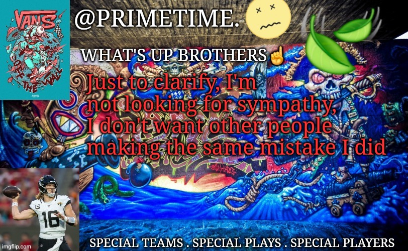 Primetime. Announcement | Just to clarify, I'm not looking for sympathy, I don't want other people making the same mistake I did | image tagged in primetime announcement | made w/ Imgflip meme maker